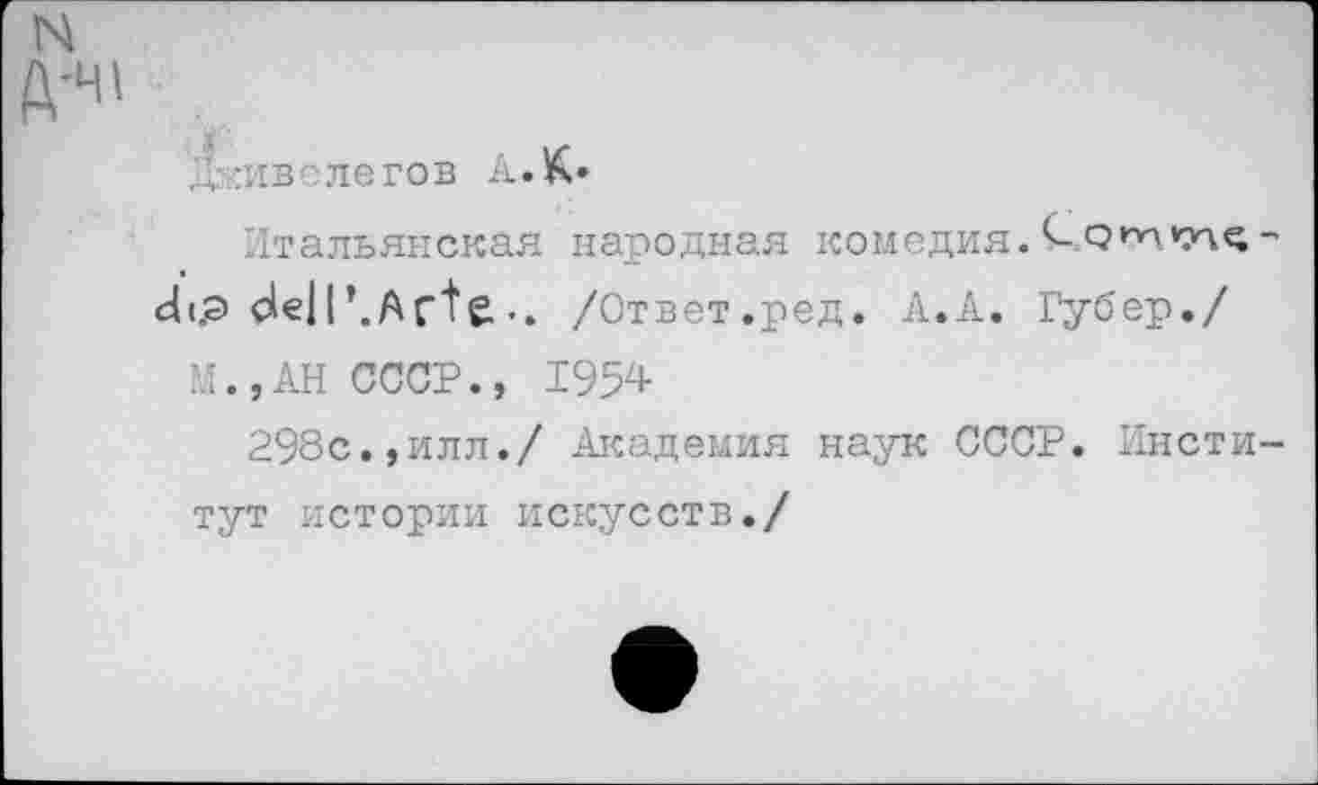 ﻿N
Д-Ч1
Дживелегов А. К*
Итальянская народная комедия.О-рт*у\с-
dt.9 de||’.Acte./Ответ.ред. А.А. Губер./
И., АН СССР., 1954
298с.,илл./ Академия наук СССР. Институт истории искусств./